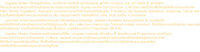 Zayplay Studio เป็นสตูอิโออิสระ ก่อตั้งโดย พบสันติ์ รุกขรังสฤษฏ์ ผู้กำกับ creative และ 2D artist & animator ที่ผ่านประสบการณ์การทำงานในอุตสาหกรรมแอนิเมชันและ digital media มายาวนานร่วม 2 ทศวรรษ เคยทำงานให้กับบริษัทชั้นนำของประเทศ ได้แก่ Vithita Animation, Animania และเคยร่วมงานกับอีกหลายบริษัทในฐานะ Freelance เช่น Kantana Animation, Imagimax, Fatcat ฯลฯ รวมทั้งผลิตสื่อให้กับหน่วยงานราชการ เช่น กรมสุขภาพจิต กรมพลศึกษา สสส. DGA และอื่น ๆ อีกมากมาย นอกจากนี้ ด้วยความสนใจศึกษาด้านประวัติศาสตร์และวัฒนธรรม โดยเฉพาะในเอเชียตะวันออกเฉียงใต้ จีน และอินเดีย พบสันติ์ยังสร้างสรรค์ผลงานส่วนตัวในรูปแบบอื่น เช่น collection ภาพประกอบ โดยเฉพาะภาพชุด มหาภารตะ ซึ่งได้รับความสนใจในโลก internet อย่างล้นหลาม รวมทั้งเป็นนักเขียนหนังสือนิยาย ภายใต้นามปากกา มารอาคเนย์ (南洋邪) Zayplay Studio ยังพยายามสร้างผลงานที่เป็น original contents เพื่อสร้าง IP (Intellectual Properties) ของตัวเอง ด้วยการนำเอาทุนทางวัฒนธรรม (culture capital) ของประเทศไทยและเอเชียตะวันออกเฉียงใต้เผยแพร่สู่สายตาชาวโลก ให้ได้รับการยอมรับในเวทีโลก ซึ่งเป็นเป้าหมายและภารกิจที่เรามุ่งมั่นสร้างสรรค์ขึ้นมาจากวิสัยทัศน์และความหลงใหล ต่อให้ไม่ได้รับการสนับสนุนจากภาครัฐก็ตาม