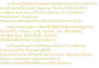 เราเป็นสตูดิโออิสระที่ผสมผสานพลังแห่งประวัติศาสตร์เข้ากับงานสร้างสรรค์ร่วมสมัย Zayplay Studio ไม่ได้เป็นเพียง creative agency แต่เป็นทีมผลิตงาน 2D Animation Production เต็มรูปแบบ ที่พร้อมร่วมสร้างสรรค์ตั้งแต่ไอเดียจนถึงผลงานสำเร็จ นอกจากแอนิเมชัน เรายังผลิตสื่อดิจิทัลหลากหลายรูปแบบ ไม่ว่าจะเป็น e-book, LINE sticker, เกม, สื่อการสอน, หนังสือการ์ตูน, พ็อกเก็ตบุ๊ก, โบรชัวร์ หรือสื่อสิ่งพิมพ์เชิงความรู้ทุกประเภท เราทำงานกับลูกค้าทั้งที่ต้องการสื่อบันเทิงและสื่อสาระ ด้วยความเข้าใจเนื้อหาอย่างลึกซึ้ง โดยเฉพาะด้านประวัติศาสตร์และวัฒนธรรม Zayplay Studio คือจุดบรรจบของความรู้และจินตนาการ ที่พร้อมเล่าเรื่องให้โลกฟังในแบบที่ไม่เหมือนใคร