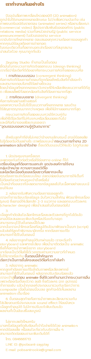 เราทำงานกันอย่างไร ปัจจุบันสื่อภาพเคลื่อนไหวสองมิติ (2D animation) ถูกนำไปใช้งานหลากหลายลักษณะ ไม่ว่าเพื่อความบันเทิง เช่น ภาพยนตร์แอนิชันรายตอน (animated series) หรืองานโฆษณา (commercial video) สื่อประชาสัมพันธ์ขององค์กร (public relations media) รวมทั้งหน่วยงานรัฐ (public service announcement) ในส่วนของงาน service เรามีบริการที่หลากหลาย ตอบสนองทุกความต้องการของลูกค้า หากคุณมีข้อมูลต้องการถ่ายทอด ในขณะเดียวกันก็อยากบอกเล่าเรื่องราวที่สนุกสนาน น่าสนใจด้วย คุณมาถูกที่แล้ว Zayplay Studio ทำงานเป็นขั้นตอน ยึดมั่นในกระบวนการคิดเชิงออกแบบ (design thinking) เราเชื่อว่าไอเดียที่ดีต้องอาศัยกระบวนการคิดทั้งสองแบบคือ 1. การคิดแบบบรรจบ (convergent thinking) คือการคิดที่ต้องการคำตอบที่ถูกต้องสำหรับสิ่งที่กำลังจะทำ และสามารถตอบโจทย์ได้อย่างชัดเจน โดยนำข้อมูลที่หลากหลายมาวิเคราะห์ให้เหลือเพียงแนวทางที่ดีที่สุด เพื่อผลลัพธ์ที่สอดคล้องกับสิ่งที่ต้องการมากที่สุด 2. การคิดแบบขยาย (divergent thinking) คือการคิดอย่างสร้างสรรค์ มองหาความเป็นไปได้ในแนวทางที่หลากหลาย รอบด้าน ใช้สัญชาตญาณมากกว่าเหตุผล เพื่อให้มีทางออกมากที่สุด กระบวนการคิดทั้งสองแบบควรใช้ควบคู่กัน เพื่อให้ได้ไอเดียที่ไม่คับแคบหรือเลื่อนลอยเกินไป และนี่คือที่มาของสโลแกนของเรา “จุดบรรจบของความรู้คู่จินตนาการ” สำหรับลูกค้าที่ยังไม่เคยว่าจ้างงานลักษณะนี้ อาจมีข้อสงสัย ไม่รู้ต้องเริ่มต้นอย่างไร เราพร้อมแนะนำกระบวนการทำงาน 2D animation ฉบับเข้าใจง่าย ตั้งแต่ต้นจนจบไว้ให้แล้ว ไปดูกันเลย 1. นัดประชุมงานครั้งแรก จะพูดคุยกันตัวต่อตัวหรือใช้ช่องทาง online ก็ได้ เตรียมข้อมูลที่ต้องการบอกเล่า จุดประสงค์การใช้งาน กลุ่มเป้าหมาย ความยาวของวิดีโอ และไอเดียเบื้องต้นของเรื่องราวที่อยากจะเห็น คุณต้องการเล่าเรื่องแบบไหน ปลดปล่อยจินตนาการให้เต็มที่ ไม่ต้องกังวลว่าคนดูจะเข้าถึงหรือไม่ เป็นหน้าที่ของเราที่จะสอดแทรกข้อมูลลงไปในเนื้อหาอย่างแนบเนียนให้เอง 2. หลังจากรับฟังความต้องการของลูกค้า เราจะทำการเรียบเรียงข้อมูล จับใจความสำคัญ พัฒนาโครงเรื่อง (plot) ซึ่งอาจมีให้เลือกสัก 2-3 แนวทาง และออกแบบตัวละคร (character design) เพื่อนำเสนอในขั้นตอนต่อไป 3. เมื่อลูกค้าตัดสินใจเลือกโครงเรื่องและตัวละครที่ถูกใจได้แล้ว อาจมีข้อเสนอแนะเพิ่มเติมหรือปรับแก้บางจุด สามารถระบุไว้ในขั้นตอนนี้ได้เลย จากนั้นเราจะนำโครงเรื่องที่อนุมัติแล้วมาพัฒนาเป็นบท (script) แล้วส่งให้ลูกค้าพิจารณาอีกครั้ง หากต้องการแก้ไข สามารถทำได้ในขั้นตอนนี้ 4. หลังจากลูกค้าอนุมัติบทผ่านแล้ว เราจะเริ่มทำ storyboard และพากย์เสียง เพื่อนำมาตัดต่อเป็น animatic ซึ่งก็คือการนำภาพนิ่งจาก storyboard มาเรียงเป็นวิดีโอให้ได้เวลาตรงตามความยาวที่กำหนด ไม่ให้ขาดหรือเกิน ขั้นตอนนี้สำคัญมาก เรียกว่าเป็นการขึ้นโครงของวิดีโอที่เรากำลังทำ 5. หลังจากดู animatic หากลูกค้าต้องการแก้ไขลำดับภาพหรือเสียงพากย์ สามารถทำได้ในขั้นตอนนี้ หลังจากปรับเรียบร้อยแล้ว เราจะเข้าสู่ขั้นตอน animate ซึ่งใช้เวลาทำนานกว่ากระบวนการอื่น เพราะต้องเริ่มตั้งแต่วาด ลงสี ทั้งตัวละคร ฉาก อุปกรณ์ ทำการขยับ แล้วนำทุกองค์ประกอบมารวมกันเรียกว่าการ composite เมื่อขั้นตอนนี้จบลง ลูกค้าจะได้เห็นผลงาน animation เต็มเรื่อง 6. ขั้นตอนสุดท้ายคือการนำภาพและเสียงมารวมกัน ใส่เสียงดนตรีประกอบและ sound effect ให้ลงจังหวะ เมื่อลูกค้าอนุมัติ ไม่มีการปรับแก้เพิ่มเติมแล้ว ผลงานก็เป็นอันเสร็จสมบูรณ์ ไม่ยากเลยใช่ไหมครับ บางครั้งข้อมูลที่ดูซับซ้อนก็เข้าใจง่ายได้ด้วย animation หากมีข้อสงสัย หรือสนใจเกี่ยวกับบริการอื่น ๆ สามารถติดต่อสอบถามเพิ่มเติมได้ที่ โทร. 0846661713 LINE ID: @pobsant-zayplay E-mail: pobsantrookie@gmail.com