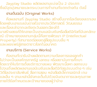 Zayplay Studio ผลิตผลงานแบ่งเป็น 2 ประเภท ซึ่งมีจุดมุ่งหมายและกระบวนการทำงานที่แตกต่างกัน ดังนี้ งานต้นฉบับ (Original Works) คือผลงานที่ Zayplay Studio สร้างขึ้นจากไอเดียของเราเอง โดยหยิบเอาแรงบันดาลใจจากประวัติศาสตร์ วัฒนธรรม และเรื่องเล่าจากเอเชียตะวันออกเฉียงใต้ มาสร้างสรรค์ให้กลายเป็นงานแอนิเมชันหรือสื่อดิจิทัลที่มีเอกลักษณ์ เป้าหมายของงานกลุ่มนี้คือการพัฒนา IP (Intellectual Property) ที่สามารถต่อยอดสู่สื่อรูปแบบอื่น ๆ และเผยแพร่สู่สายตาชาวโลกในอนาคต งานบริการ (Service Works) คืองานที่เรารับจ้างผลิตตามความต้องการของลูกค้า ไม่ว่าจะเป็นองค์กรภาครัฐ เอกชน หรือสถาบันการศึกษา โดยเราให้บริการตั้งแต่การวางแผน พัฒนาเนื้อหา ออกแบบ ไปจนถึงผลิตผลงานแอนิเมชันและสื่อดิจิทัลรูปแบบต่าง ๆ เช่น วิดีโอประชาสัมพันธ์ สื่อการสอน หนังสืออิเล็กทรอนิกส์ เกม และอื่น ๆ งานเหล่านี้ยังคงเต็มไปด้วยจินตนาการและคุณภาพ ภายใต้ข้อกำหนดและเป้าหมายของผู้ว่าจ้าง