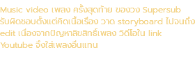 Music video เพลง ครั้งสุดท้าย ของวง Supersub รับผิดชอบตั้งแต่คิดเนื้อเรื่อง วาด storyboard ไปจนถึง edit เนื่องจากปัญหาลิขสิทธิ์เพลง วิดีโอใน link Youtube จึงใส่เพลงอื่นแทน