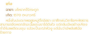 เท่ง ฉายา: มโหราคไร้กระดูก เกิด: 1570 ตะนาวศรี หนึ่งในปแดเทพอสูรหมู่ตึกอิสรา เขาฝึกฝนวิชาโยคะพิสดาร สามารถยืดหดกล้ามเนื้อแขนขาได้ดังใจ แต่กลับมีผลข้างเคียง ทำให้เสพติดเมถุน แม้จะเป็นเฒ่าหัวงู แต่นับว่ามีพลังฝีมือ ร้ายกาจ
