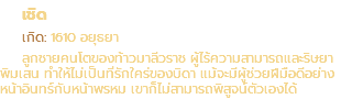 เชิด เกิด: 1610 อยุธยา ลูกชายคนโตของท้าวมาลีวราช ผู้ไร้ความสามารถและริษยา พิมเสน ทำให้ไม่เป็นที่รักใคร่ของบิดา แม้จะมีผู้ช่วยฝีมือดีอย่าง หน้าอินทร์กับหน้าพรหม เขาก็ไม่สามารถพิสูจน์ตัวเองได้