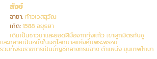สังข์ ฉายา: ท้าวเวสสุวัณ เกิด: 1588 อยุธยา เดิมเป็นชาวนาและยอดฝีมือจากทุ่งแก้ว เขาผูกมิตรกับชู และกลายเป็นหนึ่งในจตุโลกบาลแห่งคุ้มพระพรหม รวมทั้งรับราชการเป็นบัญชีกลางกรมฉาง ตำแหน่ง ขุนเทพโกษา