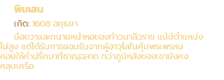 พิมเสน เกิด: 1608 อยุธยา มือขวาและทนายหน้าหอของท้าวมาลีวราช แม้มีตำแหน่ง ไม่สูง แต่ได้รับการยอมรับจากผู้อาวุโสในคุ้มพระพรหม คอยให้คำปรึกษาที่ชาญฉลาด ทว่าภูมิหลังของเขายังคง คลุมเครือ