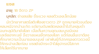 แซส อายุ: 18 ปีดาว ZP บุคลิก: ช่างสงสัย ขี้ระแวง หลงตัวเองเล็กน้อย นักวิทยาศาสตร์สติเฟื่องชาวดาว ZP ถูกหมายหัวจนต้อง หลบหนีจากบ้านเกิด แต่ยานดันพลัดหลงเข้าไปในหลุมดำ จนทะลุมิติมายังโลก เมื่อเห็นความอุดมสมบูรณ์ของ เอเชียอาคเนย์ จึงวางแผนยึดครองโลก แต่ก่อนอื่นเขาต้อง ศึกษาความเป็นมาของมนุษย์ เผ่าพันธุ์ที่ปกครองดาวดวงนี้ ให้กระจ่างเสียก่อน แซสยังมีกระเป๋าใส่อุปกรณ์ไฮเทค ให้เลือกใช้มากมาย