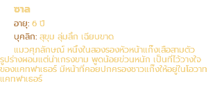 ซาล อายุ: 6 ปี บุคลิก: สุขุม ลุ่มลึก เฉียบขาด แมวศุภลักษณ์ หนึ่งในสองรองหัวหน้าแก๊งเสือสามตัว รูปร่างผอมแต่น่าเกรงขาม พูดน้อยข่วนหนัก เป็นที่ไว้วางใจ ของแคทฟาเธอร์ มีหน้าที่คอยปกครองชาวแก๊งให้อยู่ในโอวาท แคทฟาเธอร์